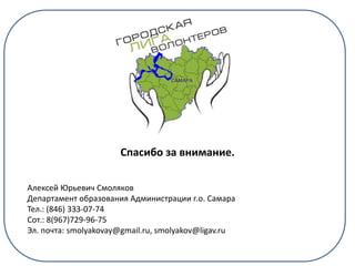 Спасибо за внимание.
Алексей Юрьевич Смоляков
Департамент образования Администрации г.о. Самара
Тел.: (846) 333-07-74
Сот.: 8(967)729-96-75
Эл. почта: smolyakovay@gmail.ru, smolyakov@ligav.ru
 