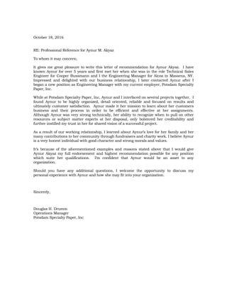 October 18, 2016
RE: Professional Reference for Aynur M. Akyaz
To whom it may concern;
It gives me great pleasure to write this letter of recommendation for Aynur Akyaz. I have
known Aynur for over 5 years and first met her when she was in the role Technical Sales
Engineer for Cooper Bussmann and I the Engineering Manager for Alcoa in Massena, NY.
Impressed and delighted with our business relationship, I later contacted Aynur after I
began a new position as Engineering Manager with my current employer, Potsdam Specialty
Paper, Inc.
While at Potsdam Specialty Paper, Inc, Aynur and I interfaced on several projects together. I
found Aynur to be highly organized, detail oriented, reliable and focused on results and
ultimately customer satisfaction. Aynur made it her mission to learn about her customers
business and their process in order to be efficient and effective at her assignments.
Although Aynur was very strong technically, her ability to recognize when to pull on other
resources or subject matter experts at her disposal, only bolstered her creditability and
further instilled my trust in her for shared vision of a successful project.
As a result of our working relationship, I learned about Aynur’s love for her family and her
many contributions to her community through fundraisers and charity work. I believe Aynur
is a very honest individual with good character and strong morals and values.
It’s because of the aforementioned examples and reasons stated above that I would give
Aynur Akyaz my full endorsement and highest recommendation possible for any position
which suite her qualifications. I’m confident that Aynur would be an asset to any
organization.
Should you have any additional questions, I welcome the opportunity to discuss my
personal experience with Aynur and how she may fit into your organization.
Sincerely,
Douglas H. Drumm
Operations Manager
Potsdam Specialty Paper, Inc
 