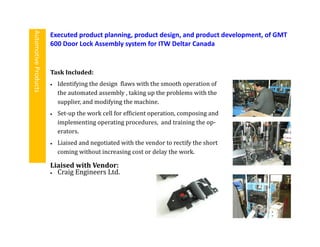 Task Included:
 Identifying the design flaws with the smooth operation of
the automated assembly , taking up the problems with the
supplier, and modifying the machine.
 Set-up the work cell for efficient operation, composing and
implementing operating procedures, and training the op-
erators.
 Liaised and negotiated with the vendor to rectify the short
coming without increasing cost or delay the work.
Executed product planning, product design, and product development, of GMT
600 Door Lock Assembly system for ITW Deltar Canada
AutomotiveProducts
Liaised with Vendor:
 Craig Engineers Ltd.
 