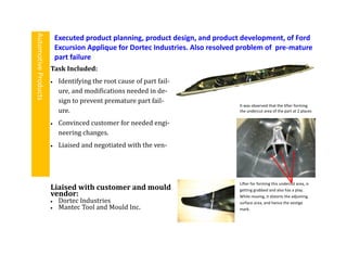Task Included:
 Identifying the root cause of part fail-
ure, and modifications needed in de-
sign to prevent premature part fail-
ure.
 Convinced customer for needed engi-
neering changes.
 Liaised and negotiated with the ven-
Executed product planning, product design, and product development, of Ford
Excursion Applique for Dortec Industries. Also resolved problem of pre-mature
part failure
AutomotiveProducts
Liaised with customer and mould
vendor:
 Dortec Industries
 Mantec Tool and Mould Inc.
Lifter for forming this undercut area, is
getting grabbed and also has a play.
While moving, it distorts the adjoining
surface area, and hence the vestige
mark.
It was observed that the lifter forming
the undercut area of the part at 2 places
 