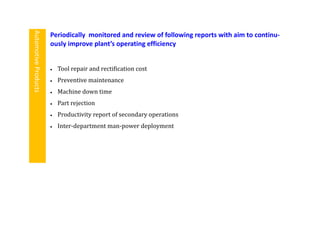  Tool repair and rectification cost
 Preventive maintenance
 Machine down time
 Part rejection
 Productivity report of secondary operations
 Inter-department man-power deployment
Periodically monitored and review of following reports with aim to continu-
ously improve plant’s operating efficiency
AutomotiveProducts
 