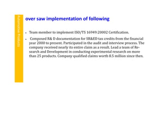  Team member to implement ISO/TS 16949:20002 Certification.
 Composed R& D documentation for SR&ED tax credits from the financial
year 2000 to present. Participated in the audit and interview process. The
company received nearly its entire claim as a result. Lead a team of Re-
search and Development in conducting experimental research on more
than 25 products. Company qualified claims worth 8.5 million since then.
over saw implementation of following
AutomotiveProducts
 