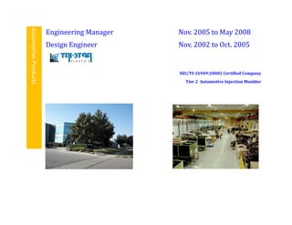 AutomotiveProducts Engineering Manager Nov. 2005 to May 2008
Design Engineer Nov. 2002 to Oct. 2005
ISO/TS 16949:20002 Certified Company
Tier 2 Automotive Injection Moulder
 
