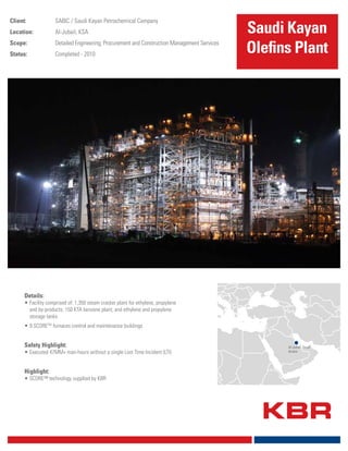 Client: SABIC / Saudi Kayan Petrochemical Company
Location: Al-Jubail, KSA
Scope: Detailed Engineering; Procurement and Construction Management Services
Status: Completed - 2010
Details:
•	Facility comprised of: 1,350 steam cracker plant for ethylene, propylene
and by-products; 150 KTA benzene plant; and ethylene and propylene
storage tanks
•	9 SCORETM
furnaces control and maintenance buildings
	
Safety Highlight:
•	Executed 47MM+ man-hours without a single Lost Time Incident (LTI)
	
Highlight:
•	SCORE™ technology supplied by KBR
Saudi Kayan
Olefins Plant
Al-Jubail, Saudi
Arabia
 