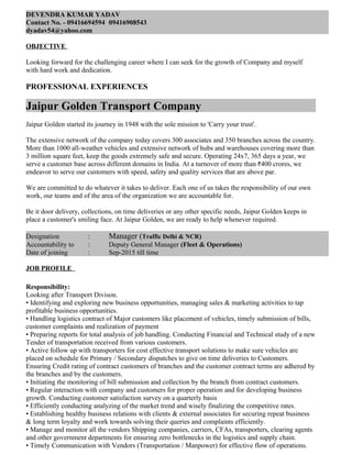 DEVENDRA KUMAR YADAV
Contact No. - 09416694594 09416908543
dyadav54@yahoo.com
OBJECTIVE
Looking forward for the challenging career where I can seek for the growth of Company and myself
with hard work and dedication.
PROFESSIONAL EXPERIENCES
Jaipur Golden Transport Company
Jaipur Golden started its journey in 1948 with the sole mission to 'Carry your trust'.
The extensive network of the company today covers 300 associates and 350 branches across the country.
More than 1000 all-weather vehicles and extensive network of hubs and warehouses covering more than
3 million square feet, keep the goods extremely safe and secure. Operating 24x7, 365 days a year, we
serve a customer base across different domains in India. At a turnover of more than 400 crores, we
endeavor to serve our customers with speed, safety and quality services that are above par.
We are committed to do whatever it takes to deliver. Each one of us takes the responsibility of our own
work, our teams and of the area of the organization we are accountable for.
Be it door delivery, collections, on time deliveries or any other specific needs, Jaipur Golden keeps in
place a customer's smiling face. At Jaipur Golden, we are ready to help whenever required.
Designation : Manager (Traffic Delhi & NCR)
Accountability to : Deputy General Manager (Fleet & Operations)
Date of joining : Sep-2015 till time
JOB PROFILE
Responsibility:
Looking after Transport Divison.
• Identifying and exploring new business opportunities, managing sales & marketing activities to tap
profitable business opportunities.
• Handling logistics contract of Major customers like placement of vehicles, timely submission of bills,
customer complaints and realization of payment
• Preparing reports for total analysis of job handling. Conducting Financial and Technical study of a new
Tender of transportation received from various customers.
• Active follow up with transporters for cost effective transport solutions to make sure vehicles are
placed on schedule for Primary / Secondary dispatches to give on time deliveries to Customers.
Ensuring Credit rating of contract customers of branches and the customer contract terms are adhered by
the branches and by the customers.
• Initiating the monitoring of bill submission and collection by the branch from contract customers.
• Regular interaction with company and customers for proper operation and for developing business
growth. Conducting customer satisfaction survey on a quarterly basis
• Efficiently conducting analyzing of the market trend and wisely finalizing the competitive rates.
• Establishing healthy business relations with clients & external associates for securing repeat business
& long term loyalty and work towards solving their queries and complaints efficiently.
• Manage and monitor all the vendors Shipping companies, carriers, CFAs, transporters, clearing agents
and other government departments for ensuring zero bottlenecks in the logistics and supply chain.
• Timely Communication with Vendors (Transportation / Manpower) for effective flow of operations.
 