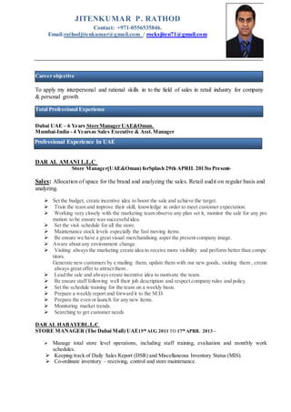 To apply my interpersonal and rational skills in to the field of sales in retail industry for company
& personal growth
Dubai UAE – 6 Years StoreManager UAE&Oman.
Mumbai-India - 4 Yearsas Sales Executive & Asst.Manager
DAR AL AMANI L.L.C
Store Manager(UAE&Oman) forSplash 29th APRIL 2013to Present-
Sales: Allocation of space for the brand and analyzing the sales. Retail audit on regular basis and
analyzing.
 Set the budget, create incentive idea to boost the sale and achieve the target.
 Train the team and improve their skill, knowledge in order to meet customer expectation.
 Working very closely with the marketing team observe any plan set it, monitor the sale for any pro
motion to be ensure was successfulidea.
 Set the visit schedule for all the store.
 Maintenance stock levels especially the fast moving items.
 Be ensure we have a great visual merchandising asper the present company image.
 Aware about any environment change.
 Visiting always the marketing create idea to receive more visibility and perform better than compe
titors.
Generate new customers by e mailing them, update them with our new goods, visiting them , create
always great offer to attract them .
 Lead the sale and always create incentive idea to motivate the team.
 Be ensure staff following well their job description and respect company rules and policy.
 Set the schedule training for the team on a weekly basis.
 Prepare a weekly report and forward it to the M.D.
 Prepare the even or launch for any new items.
 Monitoring market trends.
 Searching to get customer needs
DAR AL HABAYEBL.L.C
STORE MANAGER (The Dubai Mall) UAE15th AUG 2011 TO 17th APRIL 2013 –
 Manage total store level operations, including staff training, evaluation and monthly work
schedules.
 Keeping track of Daily Sales Report (DSR) and Miscellaneous Inventory Status (MIS).
 Co-ordinate inventory – receiving, control and store maintenance.
JITENKUMAR P. RATHOD
Contact: +971-0556535846.
Email:rathodjitenkumar@gmail.com / rocksjiten71@gmail.com
Total Professional Experience
Professional Experience In UAE
Career objective
 