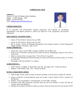 CURRICULUM VITAE
Abhimanyu
Ward no.11, Near-ITI, Matindu Road, Kharkhoda
Sonipat – 131406. Haryana – India.
Mobile: +91-09158537987.
Email: abhimanyugoswami429@gmail.com
CAREER OBJECTIVE:
To be associated with professionally managed organization and contribute by shouldering
responsibilities with highest potential to achieve the objectives of the organization and personal
enhancement.
EDUCATIONAL QUALIFICATION :
• Passed 10th from H.B.S.E. Board in the year 2008.
• Passed 12th from H.B.S.E. Board in the year 2010.
• Bsc in Airlines, Tourism & Hospitality Management from Kingslay Institute of Hotel Management
(Punjab Technical University), Agra in 2013.
WORK EXPERIENCE :
• Present time work as a Front Office Associate at Double Tree by Hilton Goa.
• Work as a Sr. Front Office Associate at ITC Fortune Inn Haveli , Gandhinagar, Gujarat 01-Nov-2015 to
05-01-2015.
• Joined as a Guest Service Associate from 17 Nov 2014 to 01 Aug 2015.
• 24 weeks Hotel Management Industrial training at Country inn & Suites by Carlson, Jaipur, 12-10-2012
to 15-03-2013.
• Knowledge of Hot soft and IDS V 4.1 software.
ACHIEVEMENTS :-
• WOW Achievers Certificate in March May, June, July, and August 2015 - Fortune Inn Haveli.
• Employee of the Month in July, 2015 - Fortune Inn Haveli.
DUTIES UNDER FRONT OFFICE
 Audit all daily revenue reports to ensure all income pertaining to unit has been accounted for correctly.
 Ensures verification of actual departure report and scrutiny of guest checkout folios to eradicate all
discrepancies.
 Monitors correct documentation of all transactions by Front Office Assistants.
 Scrutinizes front office allowances, discounts, paid outs and room transfers to ensure that they are
correctly passed and authorized.
 Maintain the Log Book and effective follow up system, Check the daily arrival list and monitor all VIP
 