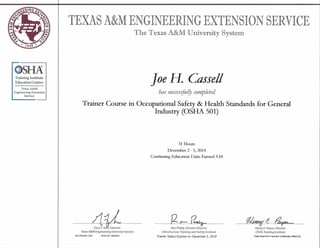 OSIM
Training Institute
Education Centers
Texas A&M
Engineering Extension
Service
TEXAS A&MENGINEERING EXTENSION SERVICE
The Texas A&M University System
Joe H. Cassell
has successfullY completed
Trainer Course in Occupational Safety & Health Standards for General
Industry (OSHA 501)
31 Hours
December 2 - 5, 2014
Continuing Education Units Earned 3.10
-4jLGary F.Sera, Director
Texas A&M Engineering Extension Service
os OSH501 229 TEEX ID 1267624
[2~~ 0/~c.~
Ron Peddy, Division Director
Infrastructure Training and Safety Institute
Trainer Status Expires on December 5, 2018
Henry E. Payne, Director
OSHA Training Institute
State Board for Educator Certification #500132
 