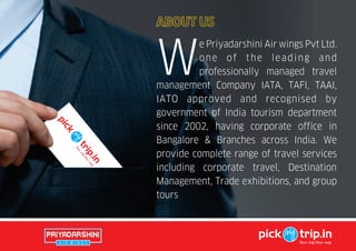 e Priyadarshini Air wings Pvt Ltd.
one of the leading and
Wprofessionally managed travel
management Company IATA, TAFI, TAAI,
IATO approved and recognised by
government of India tourism department
since 2002, having corporate office in
Bangalore & Branches across India. We
provide complete range of travel services
including corporate travel, Destination
Management, Trade exhibitions, and group
tours
pick trip.in
Your tripYour way
ABOUT US
 