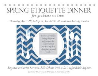 Spring Etiquette Dinner
for graduate students
Questions? Email Seydem Hancioglu at shanciog@syr.edu
Thursday,April 28,6-8 p.m.,Goldstein Alumni and Faculty Center
Register at Career Services,235 Schine with a $10 refundable deposit.
Come learn about
dining etiquette
and prepare for
career-related
networking that
takes place around
meals.
 