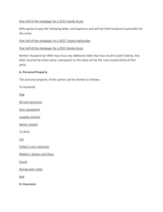 One half of the mortgage for a 2013 Honda Acura
Wife agrees to pay the following debts and expenses and will not hold Husband responsible for
the same:
One half of the mortgage for a 2012 Toyota Highlander
One half of the mortgage for a 2013 Honda Acura
Neither Husband nor Wife may incur any additional debt that may result in joint liability. Any
debt incurred by either party subsequent to this date will be the sole responsibility of that
party.
G. Personal Property
The personal property of the parties will be divided as follows:
To Husband:
Dog
60-inch television
Gym equipment
Lazyboy recliner
Stereo system
To Wife:
Cat
Father’s coin collection
Mother’s dishes and China
Couch
Dining room table
Bed
H. Insurance
 