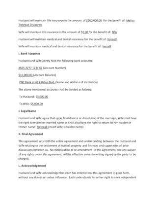 Husband will maintain life insurance in the amount of $500,000.00 for the benefit of: Melisa
Tiebreak Divisoren
Wife will maintain life insurance in the amount of $0.00 for the benefit of: N/A
Husband will maintain medical and dental insurance for the benefit of: himself
Wife will maintain medical and dental insurance for the benefit of: herself
I. Bank Accounts
Husband and Wife jointly hold the following bank accounts:
4665 2277 1234 62 (Account Number)
$10,000.00 (Account Balance)
PNC Bank at 423 Miller Blvd. (Name and Address of Institution)
The above mentioned accounts shall be divided as follows:
To Husband: $5,000.00
To Wife: $5,000.00
J. Legal Name
Husband and Wife agree that upon final divorce or dissolution of the marriage, Wife shall have
the right to retain her married name or shall also have the right to return to her maiden or
former name: Tiebreak (insert Wife's maiden name).
K. Final Agreement
This agreement sets forth the entire agreement and understanding between the Husband and
Wife relating to the settlement of marital property and finances and supersedes all prior
discussions between us. No modification of or amendment to this agreement, nor any waiver
of any rights under this agreement, will be effective unless in writing signed by the party to be
charged.
L. Acknowledgement
Husband and Wife acknowledge that each has entered into this agreement in good faith,
without any duress or undue influence. Each understands his or her right to seek independent
 