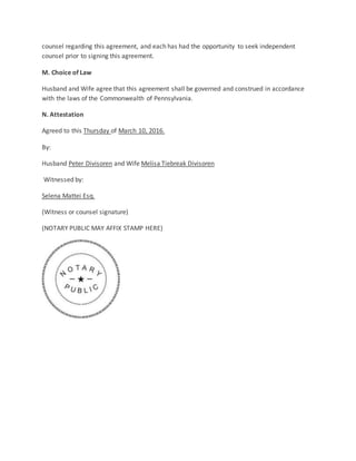 counsel regarding this agreement, and each has had the opportunity to seek independent
counsel prior to signing this agreement.
M. Choice of Law
Husband and Wife agree that this agreement shall be governed and construed in accordance
with the laws of the Commonwealth of Pennsylvania.
N. Attestation
Agreed to this Thursday of March 10, 2016.
By:
Husband Peter Divisoren and Wife Melisa Tiebreak Divisoren
Witnessed by:
Selena Mattei Esq.
(Witness or counsel signature)
(NOTARY PUBLIC MAY AFFIX STAMP HERE)
 