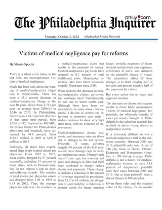 Victims of medical negligence pay for reforms
There is a silent crisis today in the
tort field: the uncompensated vic-
tims of medical negligence.
Much has been said about the wan-
ing of medical-malpractice litiga-
tion in Pennsylvania. There has
been a 43.4 percent decrease in
medical-malpractice filings in the
past 10 years, down from 2,733 per
year on average from 2000-02 to
1,546 in 2013. In Philadelphia,
there's been a 68.3 percent decrease
in that same time period, from
1,204 to 382. Pay-outs by MCARE,
the excess insurer for Pennsylvania
physicians and hospitals, have de-
creased by 48.8 percent, from
$378.7 million in 2003 to $193.9
million in 2013.
Strikingly, all states have experi-
enced large drops in paid claims per
physician. From 1992 to 2012,
those claims dropped by 57 percent
nationally, including 51 percent in
those states, such as Pennsylvania,
that do not impose a cap on pain-
and-suffering awards. The number
of paid claims per physician career
has dropped from 1.05 in 1992 to
0.45 in 2012. Thus, the average
physician will never be involved in
a medical-malpractice claim that
results in the payment of money.
Medical-malpractice payments have
dropped to 0.1 percent of total
health-care costs. Malpractice in-
surance rates have fallen nationally
roughly 20 percent since 2006.
What explains the decrease in med-
ical-malpractice claims, payments,
and insurance rates? Unfortunately,
it's not due to better health care.
Although there have been im-
provements in some areas - for ex-
ample, a decline in central-line in-
fections in intensive care units -
studies continue to show very high
error rates, with no evidence of im-
provement.
Medical-malpractice claims, pay-
ments, and insurance rates are down
due to changes to the tort system.
Presently, 31 states, covering
roughly 68 percent of the U.S. pop-
ulation, have damage caps in medi-
cal-malpractice cases. Pennsylvania
doesn't have caps, but statutory and
court rule changes in 2002 and 2003
have combined to sharply reduce
claims and payments. These chang-
es include a reduction in the amount
of coverage required by physicians,
from $1.2 to $1 million, an abroga-
tion of joint liability, a reduction to
present worth for future earnings
losses, periodic payments of future
medical and personal care expenses,
certificates of merit, and strictures
on the plaintiff's choice of venue.
The cumulative effect of these
changes is to deter roughly half of
lawsuits and prevent roughly half of
the payments for claims.
But every action has an equal and
opposite reaction.
The decrease in claims and payouts
results in fewer fairly compensated
victims of medical negligence. Im-
portantly, the wholesale transfer of
cases previously brought in Phila-
delphia to the suburban counties has
resulted in justice being denied to
malpractice victims.
It is extremely difficult to win a
medical-malpractice trial in the sub-
urban counties. Between 2009 and
2013, plaintiffs only won 16 out of
146 jury trials in Bucks, Chester,
Delaware, and Montgomery Coun-
ties, a .109 batting average. Phila-
delphia is not a haven for medical-
malpractice victims, as only 33.8
percent of malpractice plaintiffs
won their cases between 2009 and
2013. But at least plaintiffs have a
decent chance in Philadelphia.
Given these odds and the reduced
value of the claims, it's no wonder
By Shanin Specter
Thursday, October 2, 2014
 