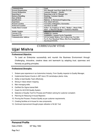 Communication : - Good
Present Organization : - M/S Musashi Auto Parts India Pvt Ltd
Present Designation : - Assistant Manager – Quality
Reporting to : - Reporting to the Sr Manager QA
Business Handling : - Handing Customer Quality
Date of Birth : - 30.05.1982
Qualification : - Diploma in Mechanical Engineering.
Experience : - Near about 16Years.
Present Location : - Currently at Bangalore, Karnataka
Preferred Location :- Anywhere in India
Family Back Ground : - Father –Ex Employee of HCL, Mother – House Wife,
Sister –2 Married ,Brother-1 Settled in Mumbai
Mobile Number :- 9886650913/09163053389
Current CTC :- 650000 Per Annum.
Expected CTC :- 10,00000Per Annum.Can be Negotiable
Communication Address :- S/O Sri Satish Mishra, New Colony,Line No.4 Qtr
No.19, Post Mosaboni Mines, Dist East Singhbhum,
Jharkhand 832104.
CURRICULUM VITAE
Ujjal Mishra
Professional Objective
To Lead an Enterprise successfully and nourish the Business Environment through
Challenging, innovative, creative ideas and teamwork by adapting trust, openness and
Honesty as guiding principles.
Professional Strengths
1. Sixteen-year experience in an Automotive Industry, From Quality inspector to Quality Manager.
2. Implemented Kaizen Events in JMT Auto LTD Jamshedpur plants- India,
3. Ability to lead Quality Team effectively.
4. Strong in Value stream mapping.
5. Man managing skills.
6. Certified Six Sigma trained Belt.
7. Coach for AS 9100 Quality System.
8. Selection of Quality Tool For Process and Problem solving for customer complaint.
9. Planning for Reducing In-house Rejection.
10. Proving the Process / Product Quality as per customer requirements.
11. Creating facilities at in-house for new components.
12. Continual improvement thought proper utilization of & QC Tool
Personal Profile
Date of Birth: 30th
May 1982
Page No.1
 