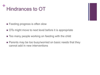 +
Hindrances to OT
 Feeding progress is often slow
 OTs might move to next level before it is appropriate
 Too many people working on feeding with the child
 Parents may be too busy/worried on basic needs that they
cannot add in new interventions
 