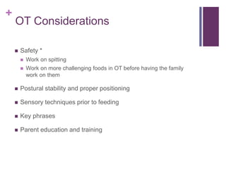 +
OT Considerations
 Safety *
 Work on spitting
 Work on more challenging foods in OT before having the family
work on them
 Postural stability and proper positioning
 Sensory techniques prior to feeding
 Key phrases
 Parent education and training
 