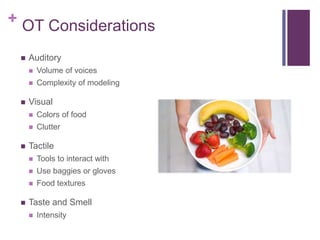+ OT Considerations
 Auditory
 Volume of voices
 Complexity of modeling
 Visual
 Colors of food
 Clutter
 Tactile
 Tools to interact with
 Use baggies or gloves
 Food textures
 Taste and Smell
 Intensity
 