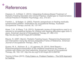 +
References
Clawson, E., & Elliott, C. (2014). Integrating Evidence-Based Treatment of
Pediatric Feeding Disorders Into Clinical Practice: Challenges to Implementation.
Clinical Practice in Pediatric Psychology, 2(3), 312-321.
Franklin, L., & Rodger, S. (2003). Parents’ perspectives on feeding medically
compromised children: Implications for occupational therapy. Australian
Occupational Therapy Journal, 50, 137-147.
Howe, T.-H., & Wang, T.-N. (2013). Systematic review of interventions used in or
relevant to occupational therapy for children with feeding difficulties ages birth–5
years. American Journal of Occupational Therapy, 67, 405–412.
http://dx.doi.org/10.5014/ajot.2013.004564
Maune, N. (2007, March). Pediatric Feeding Issues: Reexamining Assessment
and Intervention Using the Sensory Integrative Frame of Reference. American
Journal of Occupational Therapy, 30(1), 1-4.
Suarez, M. A., Atchison, B. J., & Lagerwey, M. (2014). Brief Report—
Phenomenological examination of the mealtime experience for mothers of
children with autism and food selectivity. American Journal of Occupational
Therapy, 68, 102–107. http://dx.doi.org/10.5014/ajot.2014.008748
Toomey & Ross (2015). Picky Eaters vs. Problem Feeders – The SOS Approach
to Feeding.
 