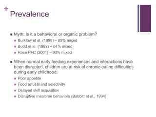 +
Prevalence
 Myth: Is it a behavioral or organic problem?
 Burklow et al. (1998) – 85% mixed
 Budd et al. (1992) – 64% mixed
 Rose PFC (2001) – 93% mixed
 When normal early feeding experiences and interactions have
been disrupted, children are at risk of chronic eating difficulties
during early childhood.
 Poor appetite
 Food refusal and selectivity
 Delayed skill acquisition
 Disruptive mealtime behaviors (Babbitt et al., 1994)
 