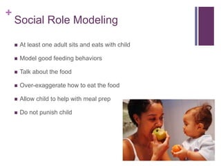 +
Social Role Modeling
 At least one adult sits and eats with child
 Model good feeding behaviors
 Talk about the food
 Over-exaggerate how to eat the food
 Allow child to help with meal prep
 Do not punish child
 