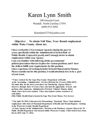 Karen Lynn Smith
100 Osceola Court
Wendell, North Carolina 27591
(609) 972-5092
Karenlynn33756@yahoo.com
Objective: To obtain Full Time, Year- Round employment
within Wake County About me:
I have workedfor 2 Government Agencies during the past 14
years, specificallywithin the Administrative/Clerical field of
Public Health. I enjoyed it greatlyand I strongly desire to obtain
employment within your Agency.
I am very familiar with following all the governmental
policies/procedures thatare in place for various positions, and I have
the skills to fulfill your requirements for this position.
I have experience of working in both Clerical/Clinicaland in Finance.
Please considerme for this position, I would absolutely love to be a part
of your team.
**I have worked for the Cape May County Department of Health
in the Accounting / Administrative Services Division for 13 years. (2002-2015)
My main duty for the last 6 years there was Purchasing (Agency Buyer),
however, through those 13 years, I have also had the opportunity to learn and
perform other numerous Administrative/Clerical/ Clinical/ Finance duties
which I have been cross trained. I have also trained various coworkers of
such duties.
(This Public Health Dept is located in Cape May Court House, New Jersey)
**On April 30, 2015, I had moved to Parsonsburg, Maryland. There, I had obtained
employment with State of Maryland Department of Health and Mental Hygiene –working
at the Worcester County Health Department
(A State Agency) in the Administrative Division as the Purchaser (Agency Buyer) for 10
Public Health Department sites located within Worcester County. I had worked here from
Dec 8, 2015- July 17, 2016.
 