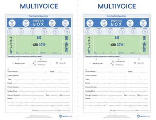 MULTIVOICE, MV-AUDIBLE, BE HEARD are each trademarks of MULTIVOICE.
All other trademarks are property of their respective owners. © MULTIVOICE 2016
505East1860South | Provo,UT84606 | 385-236-5111 | www.MULTIVOICE.com
Rep. Name: Date:
press
b o x
single
ear
double
ear
mv-audible
TM
beheard
TM
50
2016
Starting Conﬁguration
* Expanded or modiﬁed conﬁgurations available by request.
Coach 1 Coach 2 Coach 3 Coach 4 Coach 5 Coach 6
Press Box 1 Press Box 2 Press Box 3 Press Box 4
single
ear
single
ear
single
ear
double
ear
double
ear
double
ear
single
ear
single
ear
single
ear
single
ear
single
ear
single
ear
double
ear
double
ear
double
ear
double
ear
double
ear
double
ear
multivoice
School Name:
Contact Name:
Title:
State:
Email:
Phone Number:
Budget Date:
Current System: Year: Qty:
Notes:
Qty: D: S: Cases:Splitter:
4
Buying This Year
1
Lease Info
3
Info Request
Quote Request
2
or
MULTIVOICE, MV-AUDIBLE, BE HEARD are each trademarks of MULTIVOICE.
All other trademarks are property of their respective owners. © MULTIVOICE 2016
505East1860South | Provo,UT84606 | 385-236-5111 | www.MULTIVOICE.com
Rep. Name: Date:
press
b o x
single
ear
double
ear
mv-audible
TM
beheard
TM
50
2016
Starting Conﬁguration
* Expanded or modiﬁed conﬁgurations available by request.
Coach 1 Coach 2 Coach 3 Coach 4 Coach 5 Coach 6
Press Box 1 Press Box 2 Press Box 3 Press Box 4
single
ear
single
ear
single
ear
double
ear
double
ear
double
ear
single
ear
single
ear
single
ear
single
ear
single
ear
single
ear
double
ear
double
ear
double
ear
double
ear
double
ear
double
ear
multivoice
School Name:
Contact Name:
Title:
State:
Email:
Phone Number:
Budget Date:
Current System: Year: Qty:
Notes:
Qty: D: S: Cases:Splitter:
4
Buying This Year
1
Lease Info
3
Info Request
Quote Request
2
or
 