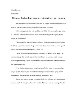 Alexis Bierman
Section 015
Obama: Technology can save Americans gas money
President Barack Obama said Saturday that he is going to do everything he can in
order to save American’s money on gas, both now and in the future.
In his weekly presidential address, Obama said that the recent spike in gas prices
is a reminder as to why America must invest in new technology that is lighter, faster,
and more fuel-efficient.
“Whether you’re paying for a plane ticket, or filling up your gas tank, technology
that helps us get more miles to the gallon is one of the easiest ways to save money and
reduce our dependence on foreign oil,” Obama said.
The 44th president said that America, consuming 20 percent of the world’s oil,
needs a strategy that relies less on foreign oil and more on American-made energy.
Discussing his strategy, Obama said that he has been focused on fuel-efficient cars since
the day he took office.
“Over the last few years, the annual number of miles driven by Americans has
stayed roughly the same, but the total amount of gas we use has been going down,”
Obama said. “In other words, we’re getting more bang for our buck.”
Obama said America has put in new standards that will make sure people’s cars
average nearly 55 miles per gallon by the middle of the next decade, doubling what it is
 