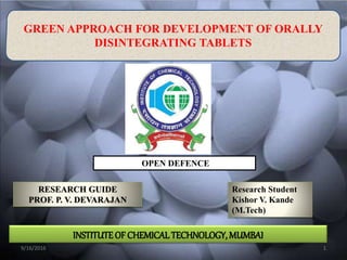 GREEN APPROACH FOR DEVELOPMENT OF ORALLY
DISINTEGRATING TABLETS
Research Student
Kishor V. Kande
(M.Tech)
RESEARCH GUIDE
PROF. P. V. DEVARAJAN
9/16/2016 1
OPEN DEFENCE
INSTITUTEOF CHEMICAL TECHNOLOGY, MUMBAI
 