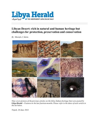 Libyan Desert: rich in natural and human heritage but
challenges for protection, preservation and conservation
By: Mustafa J. Salem.
Nine cover pictures of the previous articles on the Libya Sahara heritage that were posted by
Libya Herald – Features in the last fourteen months. Please refer to the dates of each article in
the list below.
Tripoli, 26 June 2014
 