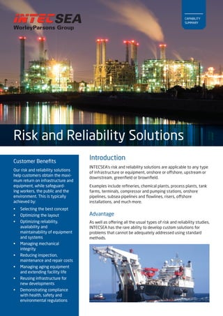 Customer Benefits 
Our risk and reliability solutions 
help customers obtain the maxi-mum 
return on infrastructure and 
equipment, while safeguard-ing 
workers, the public and the 
environment. This is typically 
achieved by: 
• Selecting the best concept 
• Optimizing the layout 
• Optimizing reliability, 
availability and 
maintainability of equipment 
and systems 
• Managing mechanical 
integrity 
• Reducing inspection, 
maintenance and repair costs 
• Managing aging equipment 
and extending facility life 
• Reusing infrastructure for 
new developments 
• Demonstrating compliance 
with health, safety and 
environmental regulations 
INTECSEA’s risk and reliability solutions are applicable to any type 
of infrastructure or equipment, onshore or offshore, upstream or 
downstream, greenfield or brownfield. 
Examples include refineries, chemical plants, process plants, tank 
farms, terminals, compressor and pumping stations, onshore 
pipelines, subsea pipelines and flowlines, risers, offshore 
installations, and much more. 
Risk and Reliability Solutions 
Introduction 
Advantage 
As well as offering all the usual types of risk and reliability studies, 
INTECSEA has the rare ability to develop custom solutions for 
problems that cannot be adequately addressed using standard 
methods. 
CAPABILITY 
SUMMARY 
 