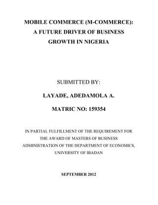 MOBILE COMMERCE (M-COMMERCE):
A FUTURE DRIVER OF BUSINESS
GROWTH IN NIGERIA
SUBMITTED BY:
LAYADE, ADEDAMOLA A.
MATRIC NO: 159354
IN PARTIAL FULFILLMENT OF THE REQUIREMENT FOR
THE AWARD OF MASTERS OF BUSINESS
ADMINISTRATION OF THE DEPARTMENT OF ECONOMICS,
UNIVERSITY OF IBADAN
SEPTEMBER 2012
 