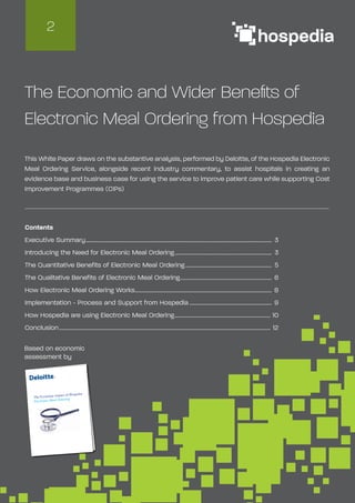 Based on economic
assessment by
The Economic and Wider Benefits of
Electronic Meal Ordering from Hospedia
This White Paper draws on the substantive analysis, performed by Deloitte, of the Hospedia Electronic
Meal Ordering Service, alongside recent industry commentary, to assist hospitals in creating an
evidence base and business case for using the service to improve patient care while supporting Cost
Improvement Programmes (CIPs)
Contents
Executive Summary............................................................................................................................................. 3
Introducing the Need for Electronic Meal Ordering.......................................................................... 3
The Quantitative Benefits of Electronic Meal Ordering.................................................................. 5
The Qualitative Benefits of Electronic Meal Ordering...................................................................... 6
How Electronic Meal Ordering Works........................................................................................................ 8
Implementation - Process and Support from Hospedia............................................................... 9
How Hospedia are using Electronic Meal Ordering......................................................................... 10
Conclusion................................................................................................................................................................ 12
2
The Economic impact of Hospedia
Electronic Meal Ordering
 