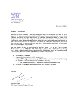 IBM Global Services
December 18, 2015
To whom it may concern,
Nandkumar Chavan has been a (part time) member of IBM’s Liquid program since July 25, 2012.
Liquid is an alternative workforce model that IBM uses to accomplish technical work, and our
members compete on short term assignments, for major IBM internal projects and our clients. Such
assignments may include the design of wireframes, technical designs, construction of code
components, testing (automation) assignments, as well as graphic design work. Members are paid by
the outcomes delivered and are required to meet minimum participation requirements to maintain
their membership in the program. Members also earn a digital reputation associated with the quality
and volume of work that they complete.
The main areas of his work are JavaScript, AJAX, ASP.NET, HTML / CSS, HTML5, C #, SQL - Basic
ANSI standard (Use for all DBMSs), XML, XPath, XQuery, JQuery, DB2 - SQL Performance Tuning,
DB2 - Stored Procedures,Data modeling and Application Development. During his membership of the
Liquid program, Nandkumar achieved the following statistics in the program:
 In program for 177 weeks
 Registered to be considered for 328 assignments
 Completed 32 assignments successfully: 100% of all the outcomes were accepted, meaning
the requested outcomes were delivered on time and on quality
o The average member with 1+ years tenure has a 98.2% acceptance rate
 Performed the equivalent of 83 days of scoped work, earning 9,990 points
Sincerely,
Marcel Brouwer
IBM Liquid Challenge Program Manager
David Ricardostraat 2-4
Amsterdam, 1066 JS
The Netherlands
 