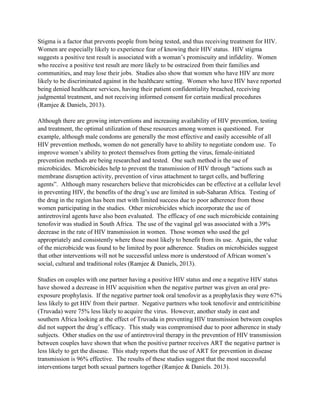 Stigma is a factor that prevents people from being tested, and thus receiving treatment for HIV.
Women are especially likely to experience fear of knowing their HIV status. HIV stigma
suggests a positive test result is associated with a woman’s promiscuity and infidelity. Women
who receive a positive test result are more likely to be ostracized from their families and
communities, and may lose their jobs. Studies also show that women who have HIV are more
likely to be discriminated against in the healthcare setting. Women who have HIV have reported
being denied healthcare services, having their patient confidentiality breached, receiving
judgmental treatment, and not receiving informed consent for certain medical procedures
(Ramjee & Daniels, 2013).
Although there are growing interventions and increasing availability of HIV prevention, testing
and treatment, the optimal utilization of these resources among women is questioned. For
example, although male condoms are generally the most effective and easily accessible of all
HIV prevention methods, women do not generally have to ability to negotiate condom use. To
improve women’s ability to protect themselves from getting the virus, female-initiated
prevention methods are being researched and tested. One such method is the use of
microbicides. Microbicides help to prevent the transmission of HIV through “actions such as
membrane disruption activity, prevention of virus attachment to target cells, and buffering
agents”. Although many researchers believe that microbicides can be effective at a cellular level
in preventing HIV, the benefits of the drug’s use are limited in sub-Saharan Africa. Testing of
the drug in the region has been met with limited success due to poor adherence from those
women participating in the studies. Other microbicides which incorporate the use of
antiretroviral agents have also been evaluated. The efficacy of one such microbicide containing
tenofovir was studied in South Africa. The use of the vaginal gel was associated with a 39%
decrease in the rate of HIV transmission in women. Those women who used the gel
appropriately and consistently where those most likely to benefit from its use. Again, the value
of the microbicide was found to be limited by poor adherence. Studies on microbicides suggest
that other interventions will not be successful unless more is understood of African women’s
social, cultural and traditional roles (Ramjee & Daniels, 2013).
Studies on couples with one partner having a positive HIV status and one a negative HIV status
have showed a decrease in HIV acquisition when the negative partner was given an oral pre-
exposure prophylaxis. If the negative partner took oral tenofovir as a prophylaxis they were 67%
less likely to get HIV from their partner. Negative partners who took tenofovir and emtricitibine
(Truvada) were 75% less likely to acquire the virus. However, another study in east and
southern Africa looking at the effect of Truvada in preventing HIV transmission between couples
did not support the drug’s efficacy. This study was compromised due to poor adherence in study
subjects. Other studies on the use of antiretroviral therapy in the prevention of HIV transmission
between couples have shown that when the positive partner receives ART the negative partner is
less likely to get the disease. This study reports that the use of ART for prevention in disease
transmission is 96% effective. The results of these studies suggest that the most successful
interventions target both sexual partners together (Ramjee & Daniels. 2013).
 