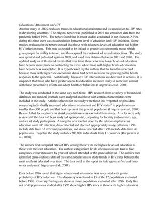 Educational Attainment and HIV
Another study in AIDS evaluates trends in educational attainment and its association to HIV rates
in developing countries. The original report was published in 2001 and contained data from the
pandemic before 1996. The report found that in most studies conducted in sub-Saharan Africa
during this time there was no association between level of education and HIV infection. Some
studies evaluated in the report showed that those with advanced levels of education had higher
HIV infection rates. This was suspected to be linked to greater socioeconomic status which
gives people the ability to travel, and thus expand their network of sexual interactions. The study
was updated and published again in 2008, and used data obtained between 2001 and 2006. The
updated analysis of this trend reveals that over time those who have lower levels of education
have become more prone to contracting the virus while those with higher levels of education
have become less susceptible. It is hypothesized by the authors that the trend has reversed
because those with higher socioeconomic status had better access to the growing public health
responses to the epidemic. Additionally, because HIV interventions are delivered in schools, it is
suspected that those who have greater access to education are more likely to come into contact
with these preventative efforts and adopt healthier behaviors (Hargreaves et al., 2008)
The study was conducted in the same way each time. HIV research from a variety of biomedical
databases and medical journals were analyzed and those with certain characteristics were
included in the study. Articles selected for the study were those that “reported original data
comparing individually measured educational attainment and HIV status” in populations no
smaller than 300 people and that best represent the general population (Hargreaves et al., 2008).
Research that focused only on at-risk populations were excluded from study. Articles were only
reviewed if the data had been analyzed appropriately, adjusting for locality (urban/rural), age,
and sex of study participants. Among the articles that describe the relationship between
education and HIV infection, data collected and deemed appropriately analyzed before 1996
include data from 32 different populations, and data collected after 1996 include data from 40
populations. Together the study includes 200,000 individuals from 11 countries (Hargreaves et
al., 2008).
The authors first compared rates of HIV among those with the highest levels of education to
those with the least education. The authors categorized levels of education into two to five
categories, either measured by years of school attended or the grade achieved. The authors then
identified cross-sectional data of the same populations to study trends in HIV rates between the
most and least educated over time. The data used in the report include age-stratified and time-
series analyses (Hargreaves et al., 2008).
Data before 1996 reveal that higher educational attainment was associated with greater
probability of HIV infection. This discovery was found in 15 of the 32 populations evaluated
before 1996. Contrary findings are show in those populations evaluated after 1996. Only five
out of 40 populations studied after 1996 show higher HIV rates in those with higher education
 