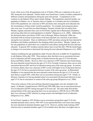 levels, while seven of the 40 populations (one in 32 before 1996) saw a reduction in the rate of
HIV among the most educated. Similar results were found from a variety of studies conducted in
different countries and populations during the same time periods. 13 populations in five
countries in sub-Saharan Africa report similar findings. The populations analyzed include: one
population in Malawi, two in Tanzania, three in Uganda, six in Zambia and one in Zimbabwe.
Each of the populations saw a decrease in HIV prevalence rates among the most educated, but
the circumstances of these trends varied by population. For example, decreasing prevalence
rates were seen “in rural (but not urban) Kangera, Tanzania; females (but not males) from
Masaka, Uganda; antenatal clinic users in Fort Portal, Uganda and in Manicaland, Zimbabwe;
and among urban (but not rural) populations in Zambia” (Hargreaves et al., 2008). Additionally,
the decreased relative prevalence of HIV seen in Karonga, Malawi during the 1990s was
associated with an increase in prevalence in the least educated, not a decrease in prevalence
among the most educated. Rises or stabilization of HIV prevalence among the least educated in
Zimbabwe and Zambia contributed to the changing relative prevalence. Masaka, Uganda, was
the only population in which there was a reduction in prevalence among both the most and least
educated. In general, HIV incidence and prevalence rates reveal that after 1996 the trends began
to change to no association or decreased risk among the most educated (Hargreaves et al., 2008).
Analyses modifying for age (populations under 30 years old) were available for 35 populations
in sub-Saharan Africa after 1996. These analyses show that there was no association between
level of education and HIV among males or females between the ages of 15-24 in Kisumu,
Kenya and Ndola, Zambia. However, there was a decrease in HIV infection rates found among
the most educated women between the ages of 15-24 in Yaounde, Cameroon; there was no clear
association between HIV and level of education among men of the same age group. In contrast,
in Cotonou, Benin, there was a decrease of HIV in men with higher levels of education between
the ages of 15-24, but no association between women of the same age group. In Manicaland,
Zimbabwe it was reported that the most educated women between the ages of 15-24 were the
least likely to acquire HIV, while there was no association among men aged 17-29. Finally, in
Mwanza, Tanzania ever having attended school was associated with decreased infection in men
aged 15-19, but no association in women of the same age group (Hargreaves et al., 2008).
Time-series analyses of the most and least educated young people were also included in the
report. In Masaka, Uganda between 1989-90 and 1999-2000, there was no association between
level of education and HIV among men aged 18-29 years old. The same study showed that
among females of the same age group there was no association in 1989-90, but in 1999-2000
there was a decrease in HIV infection in young women who had higher levels of education
(Hargreaves et al., 2008).
In Fort Portal, Uganda in 1991-94 there was no association among those aged 15-24 who
attended antenatal clinics, but by 1995-1997 it was reported that there were lower rates among
the most educated of antenatal attendees aged 15-24. However, another study looking at HIV
infection rates in antenatal attendees aged 15-24 in Zambia show that there was higher rates in
 