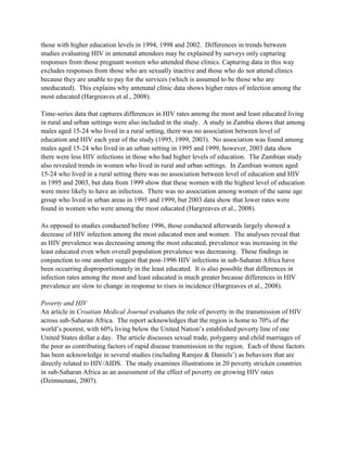 those with higher education levels in 1994, 1998 and 2002. Differences in trends between
studies evaluating HIV in antenatal attendees may be explained by surveys only capturing
responses from those pregnant women who attended these clinics. Capturing data in this way
excludes responses from those who are sexually inactive and those who do not attend clinics
because they are unable to pay for the services (which is assumed to be those who are
uneducated). This explains why antenatal clinic data shows higher rates of infection among the
most educated (Hargreaves et al., 2008).
Time-series data that captures differences in HIV rates among the most and least educated living
in rural and urban settings were also included in the study. A study in Zambia shows that among
males aged 15-24 who lived in a rural setting, there was no association between level of
education and HIV each year of the study (1995, 1999, 2003). No association was found among
males aged 15-24 who lived in an urban setting in 1995 and 1999, however, 2003 data show
there were less HIV infections in those who had higher levels of education. The Zambian study
also revealed trends in women who lived in rural and urban settings. In Zambian women aged
15-24 who lived in a rural setting there was no association between level of education and HIV
in 1995 and 2003, but data from 1999 show that these women with the highest level of education
were more likely to have an infection. There was no association among women of the same age
group who lived in urban areas in 1995 and 1999, but 2003 data show that lower rates were
found in women who were among the most educated (Hargreaves et al., 2008).
As opposed to studies conducted before 1996, those conducted afterwards largely showed a
decrease of HIV infection among the most educated men and women. The analyses reveal that
as HIV prevalence was decreasing among the most educated, prevalence was increasing in the
least educated even when overall population prevalence was decreasing. These findings in
conjunction to one another suggest that post-1996 HIV infections in sub-Saharan Africa have
been occurring disproportionately in the least educated. It is also possible that differences in
infection rates among the most and least educated is much greater because differences in HIV
prevalence are slow to change in response to rises in incidence (Hargreaves et al., 2008).
Poverty and HIV
An article in Croatian Medical Journal evaluates the role of poverty in the transmission of HIV
across sub-Saharan Africa. The report acknowledges that the region is home to 70% of the
world’s poorest, with 60% living below the United Nation’s established poverty line of one
United States dollar a day. The article discusses sexual trade, polygamy and child marriages of
the poor as contributing factors of rapid disease transmission in the region. Each of these factors
has been acknowledge in several studies (including Ramjee & Daniels’) as behaviors that are
directly related to HIV/AIDS. The study examines illustrations in 20 poverty stricken countries
in sub-Saharan Africa as an assessment of the effect of poverty on growing HIV rates
(Dzimnenani, 2007).
 