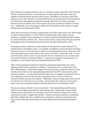 Many studies have reported that those who live in poverty are more vulnerable to HIV infection.
Poverty is of particular threat to women because of social inequities that make women less
capable of financial stability and more reliant on men. The behaviors of the poor, rather than
reduced access to HIV education, are what proliferate the rate of transmission in this population.
It is believed that although these people hear messages about HIV prevention, protecting
themselves from the deadly virus is of low priority given the circumstances of their every-day
lives. Additionally, even if messages are understood some people lack the resources to adopt
healthier behaviors (Dzimnenani, 2007).
Those who do not possess monetary wealth typically do not have other assets or the skills needed
to achieve financial stability. As HIV/AIDS is associated with costly medical care and
treatment, even people with an abundance of resources experience diminishing of their finances
as a result of infection with the virus. Those who do not have assets to begin with are especially
ill-equipped to deal with financial pressures posed by the disease (Dzimnenani, 2007).
Worsening economic conditions in many countries in the region have made commercial sex
common place in sub-Saharan Africa. For example, in Zimbabwe, men are forced to travel long
distances to places of work and do not see their wives for long periods of time. Some men tend
to develop transactional sexual relations with women in the cities in which they work. In some
cases this leads to divorce, and wives are forced to resort to commercial sex as a means to earn
an income for themselves and their children. In many poor communities transactional sex is
accepted as a way of improving living standards (Dzimnenani, 2007).
Other cultural expectations and lack of alternative occupational opportunities for women
influence growth of the commercial sex industry. Transactional sex is a major factor in the
HIV/AIDS pandemic. Women who engage in sexual transactions, a dangerous behavior in and
of itself, are less likely to care about protecting themselves from HIV transmission by using
protective measures. It is also understood that women who are engaging in commercial sex are
not as financially well off as the men who are paying for these services, so there is an
expectation that the men provide condoms. Additionally, men are willing to pay much more for
sex that does not involve the use of a condom. Knowing that they will receive more money,
some women do not negotiate condom use during transactional sex (Dzimnenani, 2007).
Poverty also exposes children to sexual exploitation. The Integrated Regional Information
Network, a news agency that reports on humanitarian issues, reported that in Kenya female
children of poor rural families are often taken out of school and sent to larger cities to trade
sexual favors in order to support their families. Without receiving an education or marketable
skills these children often have a difficult time exiting the sex market into their adult years.
Those who do often face discrimination from their families and communities (Dzimnenani,
2007).
 