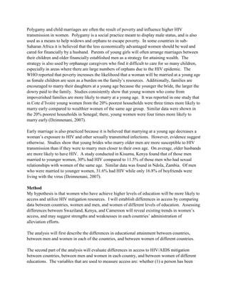 Polygamy and child marriages are often the result of poverty and influence higher HIV
transmission in women. Polygamy is a social practice meant to display male status, and is also
used as a means to help widows and orphans to escape poverty. In some countries in sub-
Saharan Africa it is believed that the less economically advantaged women should be wed and
cared for financially by a husband. Parents of young girls will often arrange marriages between
their children and older financially established men as a strategy for attaining wealth. The
strategy is also used by orphanage caregivers who find it difficult to care for so many children,
especially in areas where there are large numbers of orphans due to the HIV epidemic. The
WHO reported that poverty increases the likelihood that a woman will be married at a young age
as female children are seen as a burden on the family’s resources. Additionally, families are
encouraged to marry their daughters at a young age because the younger the bride, the larger the
dowry paid to the family. Studies consistently show that young women who come from
impoverished families are more likely to marry at a young age. It was reported in one study that
in Cote d’Ivoire young women from the 20% poorest households were three times more likely to
marry early compared to wealthier women of the same age group. Similar data were shown in
the 20% poorest households in Senegal; there, young women were four times more likely to
marry early (Dzimnenani, 2007).
Early marriage is also practiced because it is believed that marrying at a young age decreases a
woman’s exposure to HIV and other sexually transmitted infections. However, evidence suggest
otherwise. Studies show that young brides who marry older men are more susceptible to HIV
transmission than if they were to marry men closer to their own age. On average, older husbands
are more likely to have HIV. A study conducted in Kisumu, Kenya found that of those men
married to younger women, 30% had HIV compared to 11.5% of those men who had sexual
relationships with women of the same age. Similar data was found in Ndola, Zambia. Of men
who were married to younger women, 31.6% had HIV while only 16.8% of boyfriends were
living with the virus (Dzimnenani, 2007).
Method
My hypothesis is that women who have achieve higher levels of education will be more likely to
access and utilize HIV mitigation resources. I will establish differences in access by comparing
data between countries, women and men, and women of different levels of education. Assessing
differences between Swaziland, Kenya, and Cameroon will reveal existing trends in women’s
access, and may suggest strengths and weaknesses in each countries’ administration of
alleviation efforts.
The analysis will first describe the differences in educational attainment between countries,
between men and women in each of the countries, and between women of different countries.
The second part of the analysis will evaluate differences in access to HIV/AIDS mitigation
between countries, between men and women in each country, and between women of different
educations. The variables that are used to measure access are: whether (1) a person has been
 