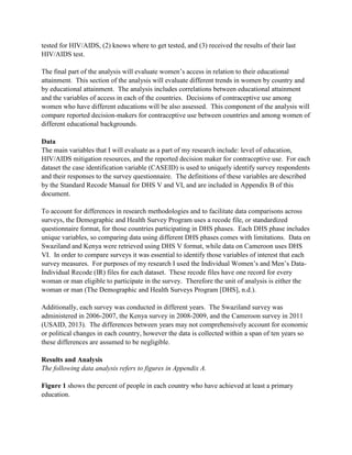 tested for HIV/AIDS, (2) knows where to get tested, and (3) received the results of their last
HIV/AIDS test.
The final part of the analysis will evaluate women’s access in relation to their educational
attainment. This section of the analysis will evaluate different trends in women by country and
by educational attainment. The analysis includes correlations between educational attainment
and the variables of access in each of the countries. Decisions of contraceptive use among
women who have different educations will be also assessed. This component of the analysis will
compare reported decision-makers for contraceptive use between countries and among women of
different educational backgrounds.
Data
The main variables that I will evaluate as a part of my research include: level of education,
HIV/AIDS mitigation resources, and the reported decision maker for contraceptive use. For each
dataset the case identification variable (CASEID) is used to uniquely identify survey respondents
and their responses to the survey questionnaire. The definitions of these variables are described
by the Standard Recode Manual for DHS V and VI, and are included in Appendix B of this
document.
To account for differences in research methodologies and to facilitate data comparisons across
surveys, the Demographic and Health Survey Program uses a recode file, or standardized
questionnaire format, for those countries participating in DHS phases. Each DHS phase includes
unique variables, so comparing data using different DHS phases comes with limitations. Data on
Swaziland and Kenya were retrieved using DHS V format, while data on Cameroon uses DHS
VI. In order to compare surveys it was essential to identify those variables of interest that each
survey measures. For purposes of my research I used the Individual Women’s and Men’s Data-
Individual Recode (IR) files for each dataset. These recode files have one record for every
woman or man eligible to participate in the survey. Therefore the unit of analysis is either the
woman or man (The Demographic and Health Surveys Program [DHS], n.d.).
Additionally, each survey was conducted in different years. The Swaziland survey was
administered in 2006-2007, the Kenya survey in 2008-2009, and the Cameroon survey in 2011
(USAID, 2013). The differences between years may not comprehensively account for economic
or political changes in each country, however the data is collected within a span of ten years so
these differences are assumed to be negligible.
Results and Analysis
The following data analysis refers to figures in Appendix A.
Figure 1 shows the percent of people in each country who have achieved at least a primary
education.
 