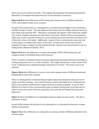 and to have access to their test results. This supports the hypothesis that advanced educational
attainment is associated with improved access to and utilization of resources.
Figures 8a-d describe differences in HIV testing rates among women of different education
levels, and compares trends across countries.
In each of the countries there is a strong positive correlation between higher levels of education
and HIV testing in women. This data indicates that women who have higher education levels are
more likely to be tested for HIV. Education is associated with greater wealth which may explain
why women of higher educations are more likely to be tested. Women of lower socioeconomic
status may not have monetary resources to access medical care and are therefore not tested, even
if they know where to be tested. Additionally, women of lower socioeconomic status may rely
on their spouse or another male relative to be tested. In many cases women must ask their
husbands for money needed to pay the medical provider, and also must ask permission to go to a
testing facility (Ramjee & Daniels, 2013).
Figures 9a-d show the difference is women’s knowledge of HIV/AIDS testing sites, and
compares trends in Swaziland, Kenya and Cameroon.
There is a positive correlation between increased educational attainment and better knowledge of
existing testing sites, but it is a weak correlation. This might indicate that, overall, women of all
levels of education have similar knowledge of locations to be tested. This trend is seen in all
countries.
Figures 10a-d show differences in access to test results among women of different educational
backgrounds in each of the countries.
There is a strong positive correlation between higher educational attainment and access to test
results in all three countries. This could be because women with higher levels of education are
likely to have greater wealth and have improved access to testing in general. It may be more
difficult for women of lower socioeconomic status to attend a testing center more than once in
order to receive the results of her test, especially if she must ask her husband for money and
permission.
Figure 11 shows the difference in contraceptive decision makers in each country. The data is
reported by women.
In each of the countries the decision to use contraceptives is a joint decision between a woman
and her sexual partner.
Figures 12a-c show differences in contraceptive use among women of different education levels
in each country.
 