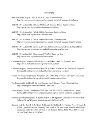 Bibliography
AVERT (2015a, May 01). HIV & AIDS in Kenya. Retrieved from
http://www.avert.org/professionals/hiv-around-world/sub-saharan-africa/kenya
AVERT. (2014a, June 06). HIV and AIDS in sub-Saharan Africa. Retrieved from
http://www.avert.org/hiv-aids-sub-saharan-africa.htm
AVERT. (2014b, June 06). HIV & AIDS in Swaziland. Retrieved from
http://www.avert.org/hiv-aids-swaziland.htm
AVERT. (2015b, May 01). HIV & AIDS in Swaziland. Retrieved from
http://www.avert.org/professionals/hiv-around-world/sub-saharan-africa/swaziland
AVERT. (2014c, June 06). Impact of HIV and AIDS in sub-Saharan Africa. Retrieved from
http://www.avert.org/impact-hiv-and-aids-sub-saharan-africa.htm
AVERT. (2014d, June 06). Women and HIV/AIDS. Retrieved from
http://www.avert.org/women-and-hiv-aids.htm
Cameroon Baptist Convention Health Services. (2014a). About Us. Retrieved from
http://www.cbchealthservices.org/html/about_us.html
Cameroon Baptist Convention Health Services. (2014b). AIDS Care and Prevention Program.
Retrieved from http://www.cbchealthservices.org/html/a_c_p.html
Centers for Disease Control and Prevention. (2015, Oct. 14). STDs and HIV- CDC Fact Sheet.
Retrieved from http://www.cdc.gov/std/hiv/stdfact-std-hiv.htm
The Demographic and Health Surveys Program. (n.d). Dataset Types. Retrieved from
http://dhsprogram.com/data/Dataset-Types.cfm
Denis &Lenora Foretia Foundation. (2013, Dec. 01). HIV AIDS in Cameroon- An Update.
Retrieved from http://www.foretiafoundation.org/hiv-aids-in-cameroon-an-update/
Dzimnenani Mbirimtengerenji, N. (2007). Is HIV/AIDS Epidemic Outcome of Poverty in Sub-
Saharan Africa? Croatian Medical Journal, 48(5), 605–617.
Hargreaves, J. R., Bonell, C. P., Boler, T., Boccia, D., Birdthistle, I., Fletcher. A.,… Glynn, J. R.
(2008). Systematic review exploring time trends in the association between educational
attainment and risk of HIV infection in sub-Saharan Africa. AIDS, 22(3), 403-414. doi:
10.1097/QAD.0b013e3282f2aac3
 