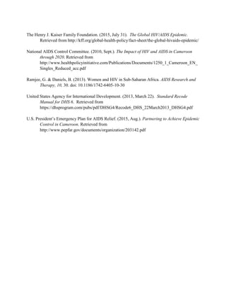 The Henry J. Kaiser Family Foundation. (2015, July 31). The Global HIV/AIDS Epidemic.
Retrieved from http://kff.org/global-health-policy/fact-sheet/the-global-hivaids-epidemic/
National AIDS Control Committee. (2010, Sept.). The Impact of HIV and AIDS in Cameroon
through 2020. Retrieved from
http://www.healthpolicyinitiative.com/Publications/Documents/1250_1_Cameroon_EN_
Singles_Reduced_acc.pdf
Ramjee, G. & Daniels, B. (2013). Women and HIV in Sub-Saharan Africa. AIDS Research and
Therapy, 10, 30. doi: 10.1186/1742-6405-10-30
United States Agency for International Development. (2013, March 22). Standard Recode
Manual for DHS 6. Retrieved from
https://dhsprogram.com/pubs/pdf/DHSG4/Recode6_DHS_22March2013_DHSG4.pdf
U.S. President’s Emergency Plan for AIDS Relief. (2015, Aug.). Partnering to Achieve Epidemic
Control in Cameroon. Retrieved from
http://www.pepfar.gov/documents/organization/203142.pdf
 