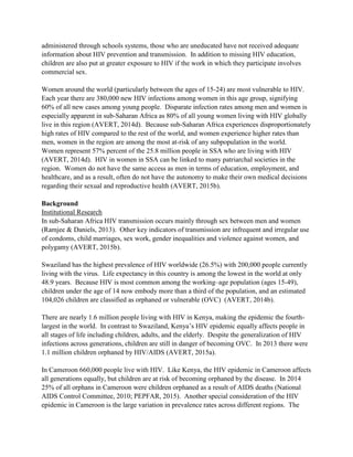 administered through schools systems, those who are uneducated have not received adequate
information about HIV prevention and transmission. In addition to missing HIV education,
children are also put at greater exposure to HIV if the work in which they participate involves
commercial sex.
Women around the world (particularly between the ages of 15-24) are most vulnerable to HIV.
Each year there are 380,000 new HIV infections among women in this age group, signifying
60% of all new cases among young people. Disparate infection rates among men and women is
especially apparent in sub-Saharan Africa as 80% of all young women living with HIV globally
live in this region (AVERT, 2014d). Because sub-Saharan Africa experiences disproportionately
high rates of HIV compared to the rest of the world, and women experience higher rates than
men, women in the region are among the most at-risk of any subpopulation in the world.
Women represent 57% percent of the 25.8 million people in SSA who are living with HIV
(AVERT, 2014d). HIV in women in SSA can be linked to many patriarchal societies in the
region. Women do not have the same access as men in terms of education, employment, and
healthcare, and as a result, often do not have the autonomy to make their own medical decisions
regarding their sexual and reproductive health (AVERT, 2015b).
Background
Institutional Research
In sub-Saharan Africa HIV transmission occurs mainly through sex between men and women
(Ramjee & Daniels, 2013). Other key indicators of transmission are infrequent and irregular use
of condoms, child marriages, sex work, gender inequalities and violence against women, and
polygamy (AVERT, 2015b).
Swaziland has the highest prevalence of HIV worldwide (26.5%) with 200,000 people currently
living with the virus. Life expectancy in this country is among the lowest in the world at only
48.9 years. Because HIV is most common among the working–age population (ages 15-49),
children under the age of 14 now embody more than a third of the population, and an estimated
104,026 children are classified as orphaned or vulnerable (OVC) (AVERT, 2014b).
There are nearly 1.6 million people living with HIV in Kenya, making the epidemic the fourth-
largest in the world. In contrast to Swaziland, Kenya’s HIV epidemic equally affects people in
all stages of life including children, adults, and the elderly. Despite the generalization of HIV
infections across generations, children are still in danger of becoming OVC. In 2013 there were
1.1 million children orphaned by HIV/AIDS (AVERT, 2015a).
In Cameroon 660,000 people live with HIV. Like Kenya, the HIV epidemic in Cameroon affects
all generations equally, but children are at risk of becoming orphaned by the disease. In 2014
25% of all orphans in Cameroon were children orphaned as a result of AIDS deaths (National
AIDS Control Committee, 2010; PEPFAR, 2015). Another special consideration of the HIV
epidemic in Cameroon is the large variation in prevalence rates across different regions. The
 