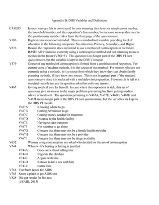 Appendix B: DHS Variables and Definitions
CASEID In most surveys this is constructed by concatenating the cluster or sample point number,
the household number and the respondent’s line number, but in some surveys this may be
the questionnaire number taken from the front page of the questionnaire
V106 Highest education level attended. This is a standardized variable providing level of
education in the following categories: No education, Primary, Secondary, and Higher.
V376 Reason the respondent does not intend to use a method of contraception in the future.
BASE: All women not currently using a contraceptive method and not intending to use a
method in the future (V362=5). This question is no longer part of the DHS VI core
questionnaire, but the variable is kept in the DHS VI recode.
V379 Source of any method of contraception is formed from a combination of responses. For
current users of modern methods, it is the source of that method. For women who are not
currently using a methods, it is a source from which they know they can obtain family
planning methods, if they know any source. This is not in general part of the standard
questionnaire since it is replaced with a multiple-choice question. However, it is left as a
standard variable in case the question asked has only one answer.
V467 Getting medical care for herself. In case where the respondent is sick, this set of
questions give an answer to the major problems preventing her from getting medical
advice or treatment. The questions pertaining to V467A, V467E, V467G, V467H and
V467I are no longer part of the DHS VI core questionnaire, but the variables are kept in
the DHS VI recode.
V467A Knowing where to go
V467B Getting permission to go
V467C Getting money needed for treatment
V467D Distance to the health facility
V467E Having to take transport
V467F Not wanting to go alone
V467G Concern that there may not be a female health provider
V467H Concern that there may not be a provider
V467I Concern that there may not be drugs available
V632 Women using contraception are asked who decided on the use of contraception
V744 When wife’s beating or hitting is justified
V744A Goes out without telling him
V744B Neglects the children
V744C Argues with him
V744D Refuses to have sex with him
V744E Burns food
V781 Ever been tested for AIDS
V783 Know a place to get AIDS test
V828 Did get results for last test
(USAID, 2013)
 