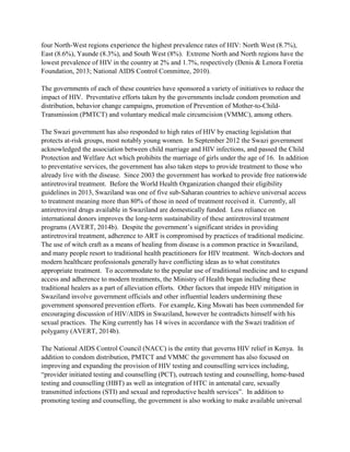 four North-West regions experience the highest prevalence rates of HIV: North West (8.7%),
East (8.6%), Yaunde (8.3%), and South West (8%). Extreme North and North regions have the
lowest prevalence of HIV in the country at 2% and 1.7%, respectively (Denis & Lenora Foretia
Foundation, 2013; National AIDS Control Committee, 2010).
The governments of each of these countries have sponsored a variety of initiatives to reduce the
impact of HIV. Preventative efforts taken by the governments include condom promotion and
distribution, behavior change campaigns, promotion of Prevention of Mother-to-Child-
Transmission (PMTCT) and voluntary medical male circumcision (VMMC), among others.
The Swazi government has also responded to high rates of HIV by enacting legislation that
protects at-risk groups, most notably young women. In September 2012 the Swazi government
acknowledged the association between child marriage and HIV infections, and passed the Child
Protection and Welfare Act which prohibits the marriage of girls under the age of 16. In addition
to preventative services, the government has also taken steps to provide treatment to those who
already live with the disease. Since 2003 the government has worked to provide free nationwide
antiretroviral treatment. Before the World Health Organization changed their eligibility
guidelines in 2013, Swaziland was one of five sub-Saharan countries to achieve universal access
to treatment meaning more than 80% of those in need of treatment received it. Currently, all
antiretroviral drugs available in Swaziland are domestically funded. Less reliance on
international donors improves the long-term sustainability of these antiretroviral treatment
programs (AVERT, 2014b). Despite the government’s significant strides in providing
antiretroviral treatment, adherence to ART is compromised by practices of traditional medicine.
The use of witch craft as a means of healing from disease is a common practice in Swaziland,
and many people resort to traditional health practitioners for HIV treatment. Witch-doctors and
modern healthcare professionals generally have conflicting ideas as to what constitutes
appropriate treatment. To accommodate to the popular use of traditional medicine and to expand
access and adherence to modern treatments, the Ministry of Health began including these
traditional healers as a part of alleviation efforts. Other factors that impede HIV mitigation in
Swaziland involve government officials and other influential leaders undermining these
government sponsored prevention efforts. For example, King Mswati has been commended for
encouraging discussion of HIV/AIDS in Swaziland, however he contradicts himself with his
sexual practices. The King currently has 14 wives in accordance with the Swazi tradition of
polygamy (AVERT, 2014b).
The National AIDS Control Council (NACC) is the entity that governs HIV relief in Kenya. In
addition to condom distribution, PMTCT and VMMC the government has also focused on
improving and expanding the provision of HIV testing and counselling services including,
“provider initiated testing and counselling (PCT), outreach testing and counselling, home-based
testing and counselling (HBT) as well as integration of HTC in antenatal care, sexually
transmitted infections (STI) and sexual and reproductive health services”. In addition to
promoting testing and counselling, the government is also working to make available universal
 
