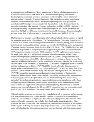 access to antiretroviral treatment. Kenya was also one of the five sub-Saharan countries to
achieve universal access to ART before WHO amendments to eligibility requirements.
Sustaining these government sponsored resources is compromised by a heavy reliance on
external funding. Currently, 70% of the funding for HIV alleviation, including antiretroviral
treatment, comes from external donors. The remaining funding come from government
contributions (17%) and private spending (13%). Sustainability is also threatened due to the
increasing costs of the HIV response. Costs are projected to rise 114% by 2020, creating a $1.75
billion gap in funding. In preparation for these increasing costs, the Kenyan government has
established the High Level Steering Committee for Sustainable Financing. The committee plans
to create a trust fund of private resources to recoup the funding gap (AVERT, 2015a).
The Cameroon government is coordinating the efforts of internal and external agencies to expand
the national response to the HIV epidemic. The Cameroon Baptist Convention Health Services
(CBCHS) is an internal faith-based organization that exists to alleviate poverty, facilitate medical
experience and training, offer spiritual services, and provide HIV/AIDS prevention and treatment
(Cameroon Baptist Convention Health Services [CBCHS], 2014a). The CBCHS AIDS Care and
Prevention Program (ACP) incorporates a holistic approach to prevention and treatment efforts.
ACP components include: community AIDS education; PMTCT; orphan care; support groups
for people living with HIV; antiretroviral treatment; tuberculosis support; palliative care;
women’s health programs; and nutrition services (CBCHS, 2014b). The government is also
working to improve access to ART by offering free antiretroviral drugs to those who need them
(National AIDS Control Committee, 2010). Additionally, Cameroon is joining the Accelerating
Children’s HIV/AIDS Treatment (ACT) Initiative. ACT is a two year program meant to increase
antiretroviral treatment in children (PEPFAR, 2015). Despite efforts by the government to
expand access to antiretroviral drugs, only 23% of adults aged 15 or older are taking these drugs
(National AIDS Control Committee, 2010). The President’s Emergency Plan for AIDS Relief
(PEPFAR) is one of the external agencies helping to reduce the impact of the disease in
Cameroon. PEPFAR goals for the country include: “preventing mother-to-child transmission of
HIV; scaling-up access to HIV prevention, care and treatment among those most in need,
particularly key and priority populations; supporting health systems strengthening with a focus
on improving health information systems, human resources for health, laboratory and blood
safety systems, and supply chain management; and strengthening the continuum of care and
treatment and ensuring linkages in the delivery of HIV prevention, care, and treatment across all
levels of care.” (U.S. President’s Emergency Plan for AIDS Relief [PEPFAR], 2015).
Although each the countries’ governments have played a large role in promoting and sponsoring
HIV prevention and treatment, certain obstacles continue to limit the effectiveness of these
initiatives. HIV is attached to stigma, and those who reveal their positive HIV status are often
ostracized from the community and excluded from family gatherings and activities. Many
people do not want to know their HIV status and will choose not to be tested out of fear that they
will be rejected by family and friends if they are positive for HIV. Those who are aware of their
status will often keep the information secret, some not even sharing it with their sexual partners
 