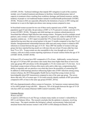 (AVERT, 2015b). Technical challenges that impede HIV mitigation in each of the countries
include: cost of medical treatment and distance to facilities; limited infrastructure; lack of
capacity in treatment clinics resulting from workforce shortages and limited resources; and the
tendency of people to visit traditional healers instead of certified health professionals (AVERT,
2014b). Women in SSA are especially affected by the limitations of access to HIV testing and
treatment as is seen in the higher prevalence rates among women compared to men.
In Swaziland women account for two out of three newly reported cases of HIV. Among the
population aged 15 and older, the prevalence of HIV is 15.3% percent in women, and only 6.3%
in men (AVERT, 2014b). Polygamy and child marriage are common cultural practices in
Swaziland that influence high infection rates among women. Polygamy involves multiple sexual
partners, and a woman’s submissive role, especially in regard to sex, makes it difficult for her to
negotiate condom use. A 2011 report revealed that 15% of men between the ages of 15-49
reported having more than one sexual partner in the past 12 months compared to less than 3% of
females. Intergenerational relationships between older men and young women is related to HIV
infections in women between the ages of 15-24. Since 2007 the number of women in this age
group who have reported having unsafe sex with men who are at least 10 years older has risen
from 7% to 14%. Young women are also susceptible to the virus through acts of sexual
violence, with one in three women reporting experiences of sexual violence before the age of 18
(AVERT 2014b, AVERT 2015b).
In Kenya 6.9% of women have HIV compared to 4.2% of men. Additionally, women between
the ages of 15-24 have HIV prevalence rates nearly three times higher than those of men in the
same age group; HIV prevalence in this demographic is 3% for women and 1.1% for men. As in
Swaziland, young women in Kenya often marry early and to older men, compromising their
ability to negotiate safe sex practices even when they know the possibility of contracting HIV.
In addition to child-marriage practices influencing higher rates of HIV infections among young
women in Kenya, the 2014 Demographic Health Survey found that young women are less
knowledgeable about HIV transmission compared to men of the same age group. The survey
shows that only 54% of women ages 15-24 could correctly identify methods of HIV prevention
compared to 64% of men in the same age group (AVERT, 2015a).
HIV also disproportionately affects women in Cameroon. In Cameroon women represent three
in five (60%) people living with HIV. Moreover, 70% of all people between the ages of 15-24
who have HIV are women (National AIDS Control Committee, 2010).
Literature Review
Women and HIV
A report in AIDS Research and Therapy evaluates many studies on women’s vulnerability to
HIV in sub-Saharan Africa. The research concludes that the epidemic is dynamic, involving
many issues. The report considers the biological, cultural, socioeconomic, behavioral and
structural factors that increase women’s risk of HIV in SSA (Ramjee & Daniels, 2013).
 