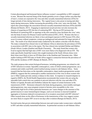 Certain physiological and hormonal factors influence women’s susceptibility to HIV compared
to men. Because the mucosal lining of the female genitalia covers a larger surface area than that
of men’s, women are exposed to the virus and other sexually transmitted infections (STIs) for
longer periods of time during intercourse. The vaginal tissue is also prone to tearing and other
injury during intercourse, further increasing the possibility of the virus’ entry into the body. The
report also acknowledges the association between sexually transmitted infections (STIs) and HIV
(Ramjee & Daniels, 2013). Engaging in unprotected sexual activities not only increases the
chances of acquiring an STI, but also of contracting HIV. Having an STI increases the
likelihood of contracting HIV as openings in the skin caused by sores facilitates the virus’ entry
into the body (Centers for Disease Control and Prevention [CDC], 2015). Women who have a
sexually transmitted infection are likely to have prolonged exposure to HIV because STIs often
occur in women without symptoms; women go undiagnosed and untreated for longer periods of
time. The results of an observational study conducted by the authors coincides with this theory.
The study evaluated four clinical sites in sub-Saharan Africa to determine the prevalence of STIs
in association with HIV rates in the region. The four clinical sites included Durban and Hlabisa
(South Africa), Lusaka (Zambia) and Moshi (Tanzania). The study found that women who
lived in regions that had high rates of HIV were more likely to be diagnosed with an STI. The
study specifically found that women who sought treatment at the South African clinics were
three times more likely to have an STI than those in the Zambian and Tanzanian sites. Other
studies looking at HIV/STI rates in South Africa suggest a connection between the prevalence of
STIs and the incidence of HIV (Ramjee & Daniels, 2013).
The study proposes that certain biological hormones, including progesterone, are related to risk
of HIV infection in women. Injectable contraceptives, some of which contain progesterone, are a
common and widely used birth control method among women in sub-Saharan Africa. Some
research that has been done on the injectable contraceptive, depot medroxyprogesterone acetate
(DMPA), suggests that the contraceptive enables transmission of the virus in those women who
use it. Other studies provide contrary evidence to this claim. In response to research disputes in
regard to DMPA, the World Health Organization recommends that women who are using the
injectable birth control also use condoms to prevent infection with the virus and other STIs.
Studies in Uganda, Rwanda and Zimbabwe indicate the impact of certain hormones in the
transmission of HIV. Hormones released in the body during pregnancy, most notably oestrogen
and progesterone, may cause pregnant women to become more susceptible to the virus.
Abnormally high levels of these particular hormones can “cause changes in the structure of the
genital mucosa or cause immunological changes, such as an increase in mucosal lymphoid
aggregates or hormone-induced overexpression of co-receptors associated with HIV infection”.
Other research done on the effect of hormones in the transmission of the virus suggest women
are more likely to acquire HIV seven to ten days after ovulation (Ramgee & Daniels, 2013).
Societal norms that govern relationships between men and women make women more vulnerable
to HIV and other sexually transmitted infections. In patriarchal societies in sub-Saharan Africa
 